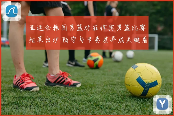 亚运会韩国男篮对菲律宾男篮比赛结果出炉 防守与节奏差异成关键看点