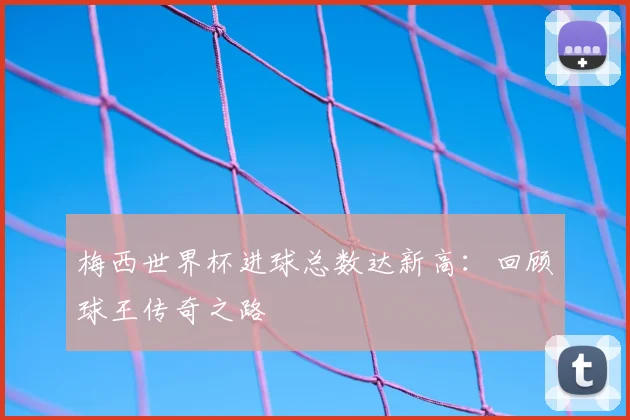 梅西世界杯进球总数达新高：回顾球王传奇之路