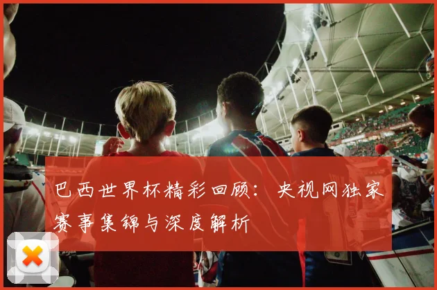 巴西世界杯精彩回顾：央视网独家赛事集锦与深度解析