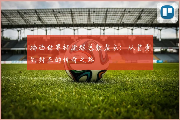 梅西世界杯进球总数盘点：从首秀到封王的传奇之路