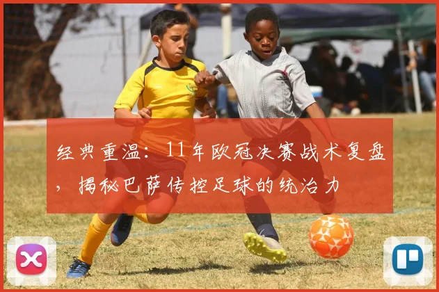 经典重温：11年欧冠决赛战术复盘，揭秘巴萨传控足球的统治力