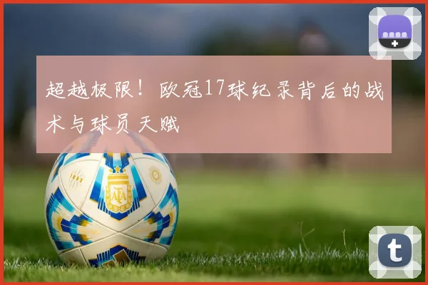 超越极限！欧冠17球纪录背后的战术与球员天赋