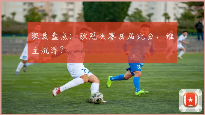 深度盘点：欧冠决赛历届比分，谁主沉浮？
