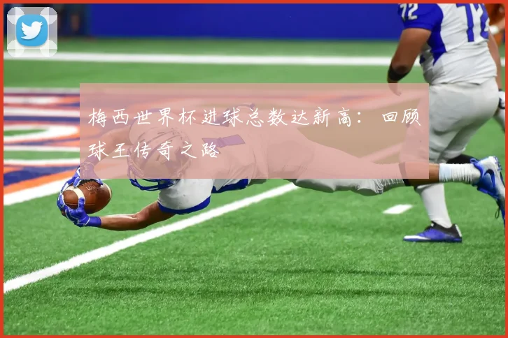 梅西世界杯进球总数达新高：回顾球王传奇之路