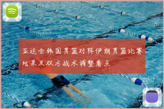 亚运会韩国男篮对阵伊朗男篮比赛结果及双方战术调整看点