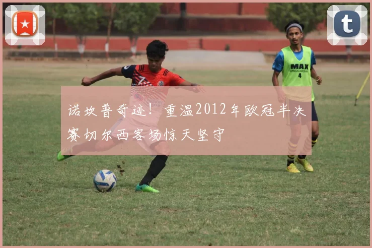 诺坎普奇迹！重温2012年欧冠半决赛切尔西客场惊天坚守