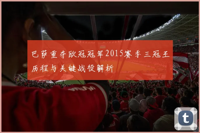 巴萨重夺欧冠冠军2015赛季三冠王历程与关键战役解析