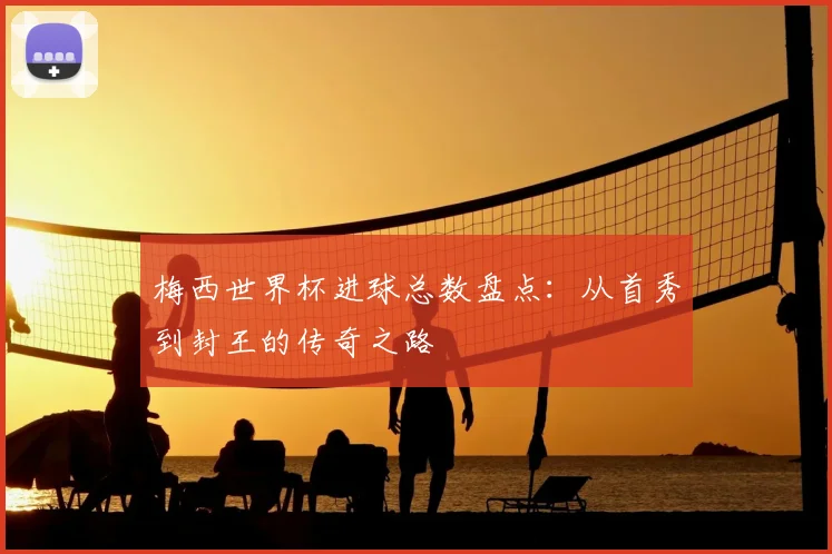 梅西世界杯进球总数盘点：从首秀到封王的传奇之路