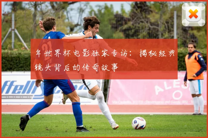 年世界杯电影独家专访：揭秘经典镜头背后的传奇故事