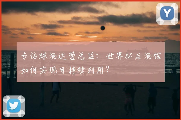 专访球场运营总监：世界杯后场馆如何实现可持续利用？
