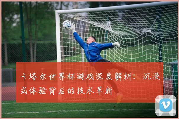 卡塔尔世界杯游戏深度解析：沉浸式体验背后的技术革新