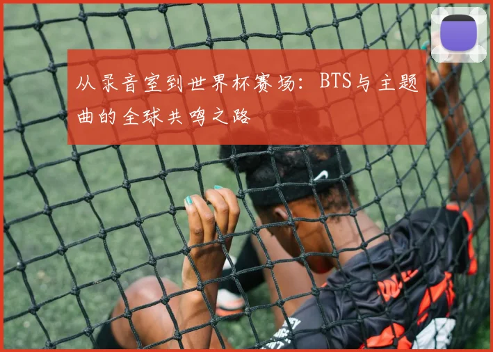 从录音室到世界杯赛场:BTS与主题曲的全球共鸣之路