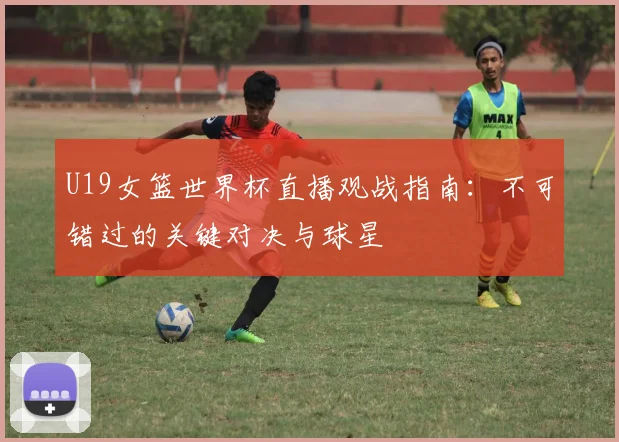 U19女篮世界杯直播观战指南：不可错过的关键对决与球星