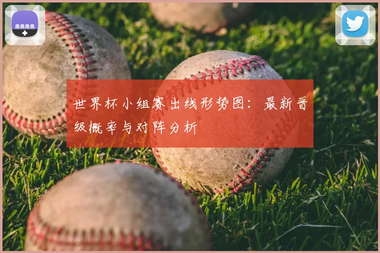 世界杯小组赛出线形势图:最新晋级概率与对阵分析