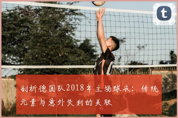 剖析德国队2018年主场球衣：传统元素与意外失利的关联