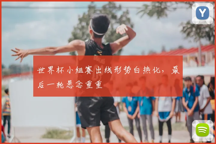世界杯小组赛出线形势白热化,最后一轮悬念重重