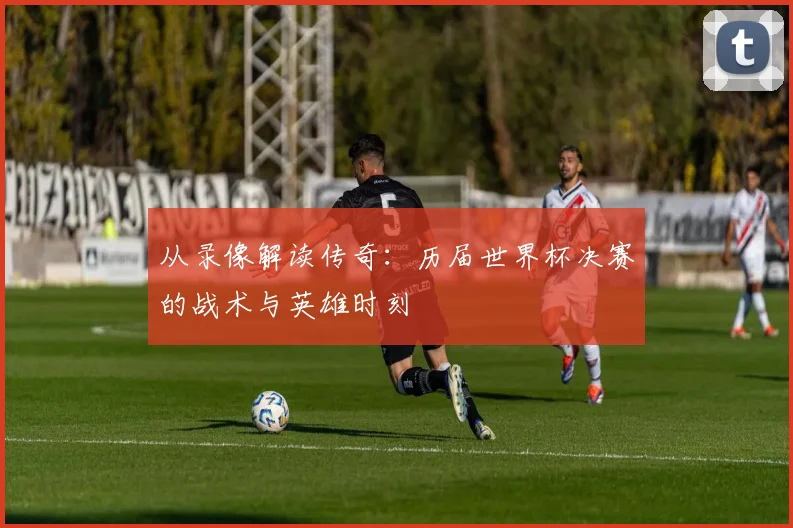 从录像解读传奇：历届世界杯决赛的战术与英雄时刻