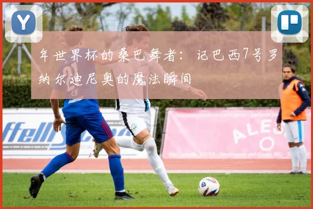 年世界杯的桑巴舞者:记巴西7号罗纳尔迪尼奥的魔法瞬间